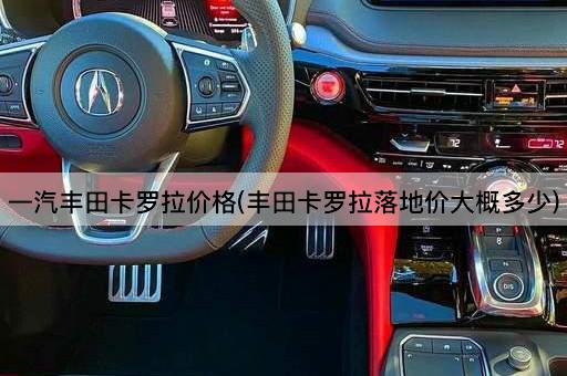 一汽丰田卡罗拉价格(丰田卡罗拉落地价大概多少)