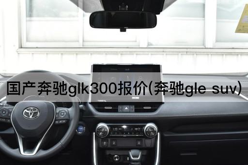 国产奔驰glk300报价(奔驰gle suv)