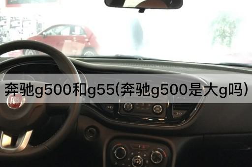 奔驰g500和g55(奔驰g500是大g吗)